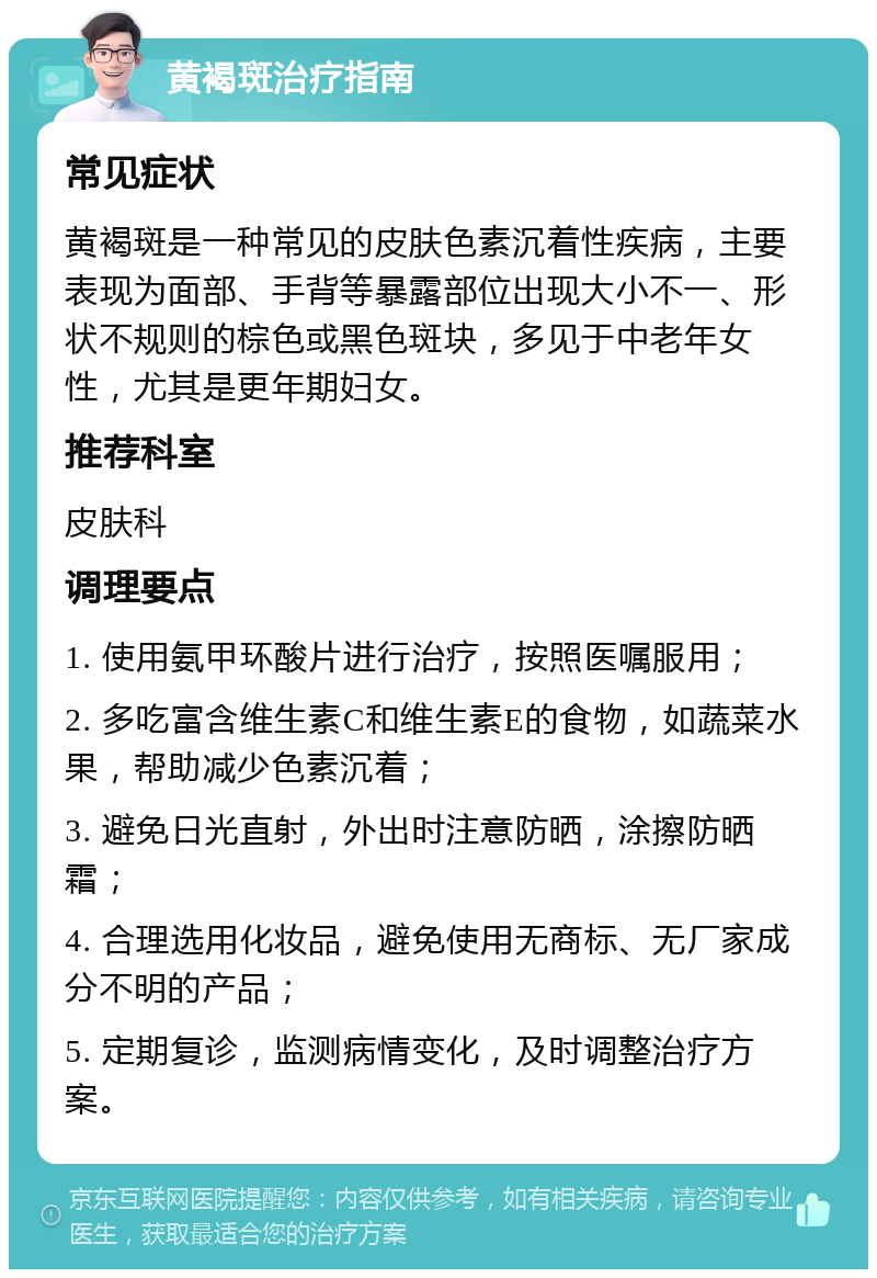 黄褐斑治疗指南 常见症状 黄褐斑是一种常见的皮肤色素沉着性疾病，主要表现为面部、手背等暴露部位出现大小不一、形状不规则的棕色或黑色斑块，多见于中老年女性，尤其是更年期妇女。 推荐科室 皮肤科 调理要点 1. 使用氨甲环酸片进行治疗，按照医嘱服用； 2. 多吃富含维生素C和维生素E的食物，如蔬菜水果，帮助减少色素沉着； 3. 避免日光直射，外出时注意防晒，涂擦防晒霜； 4. 合理选用化妆品，避免使用无商标、无厂家成分不明的产品； 5. 定期复诊，监测病情变化，及时调整治疗方案。