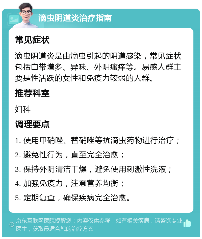 滴虫阴道炎治疗指南 常见症状 滴虫阴道炎是由滴虫引起的阴道感染，常见症状包括白带增多、异味、外阴瘙痒等。易感人群主要是性活跃的女性和免疫力较弱的人群。 推荐科室 妇科 调理要点 1. 使用甲硝唑、替硝唑等抗滴虫药物进行治疗； 2. 避免性行为，直至完全治愈； 3. 保持外阴清洁干燥，避免使用刺激性洗液； 4. 加强免疫力，注意营养均衡； 5. 定期复查，确保疾病完全治愈。