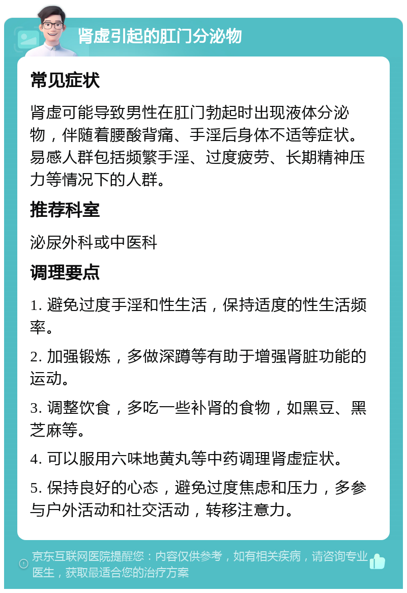 肾虚引起的肛门分泌物 常见症状 肾虚可能导致男性在肛门勃起时出现液体分泌物，伴随着腰酸背痛、手淫后身体不适等症状。易感人群包括频繁手淫、过度疲劳、长期精神压力等情况下的人群。 推荐科室 泌尿外科或中医科 调理要点 1. 避免过度手淫和性生活，保持适度的性生活频率。 2. 加强锻炼，多做深蹲等有助于增强肾脏功能的运动。 3. 调整饮食，多吃一些补肾的食物，如黑豆、黑芝麻等。 4. 可以服用六味地黄丸等中药调理肾虚症状。 5. 保持良好的心态，避免过度焦虑和压力，多参与户外活动和社交活动，转移注意力。