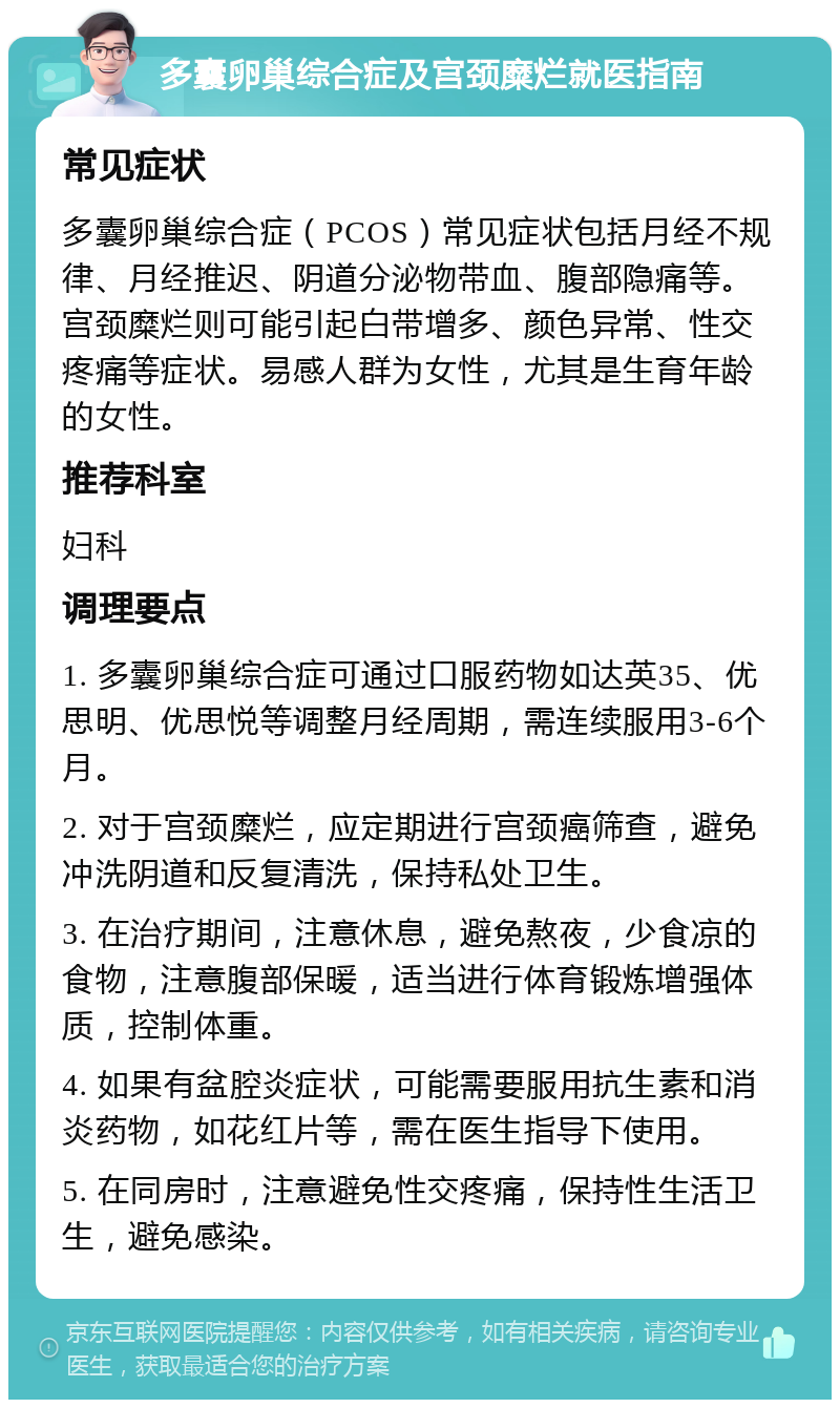 多囊卵巢综合症及宫颈糜烂就医指南 常见症状 多囊卵巢综合症（PCOS）常见症状包括月经不规律、月经推迟、阴道分泌物带血、腹部隐痛等。宫颈糜烂则可能引起白带增多、颜色异常、性交疼痛等症状。易感人群为女性，尤其是生育年龄的女性。 推荐科室 妇科 调理要点 1. 多囊卵巢综合症可通过口服药物如达英35、优思明、优思悦等调整月经周期，需连续服用3-6个月。 2. 对于宫颈糜烂，应定期进行宫颈癌筛查，避免冲洗阴道和反复清洗，保持私处卫生。 3. 在治疗期间，注意休息，避免熬夜，少食凉的食物，注意腹部保暖，适当进行体育锻炼增强体质，控制体重。 4. 如果有盆腔炎症状，可能需要服用抗生素和消炎药物，如花红片等，需在医生指导下使用。 5. 在同房时，注意避免性交疼痛，保持性生活卫生，避免感染。