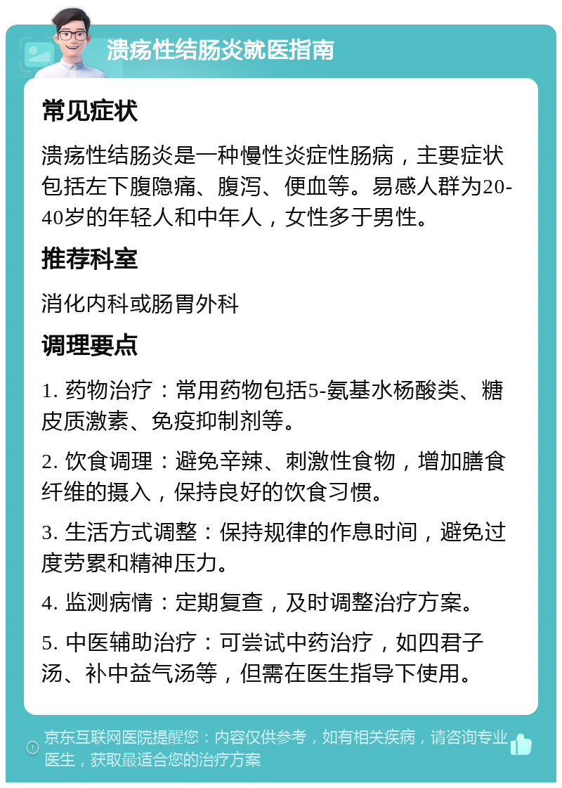 溃疡性结肠炎就医指南 常见症状 溃疡性结肠炎是一种慢性炎症性肠病，主要症状包括左下腹隐痛、腹泻、便血等。易感人群为20-40岁的年轻人和中年人，女性多于男性。 推荐科室 消化内科或肠胃外科 调理要点 1. 药物治疗：常用药物包括5-氨基水杨酸类、糖皮质激素、免疫抑制剂等。 2. 饮食调理：避免辛辣、刺激性食物，增加膳食纤维的摄入，保持良好的饮食习惯。 3. 生活方式调整：保持规律的作息时间，避免过度劳累和精神压力。 4. 监测病情：定期复查，及时调整治疗方案。 5. 中医辅助治疗：可尝试中药治疗，如四君子汤、补中益气汤等，但需在医生指导下使用。