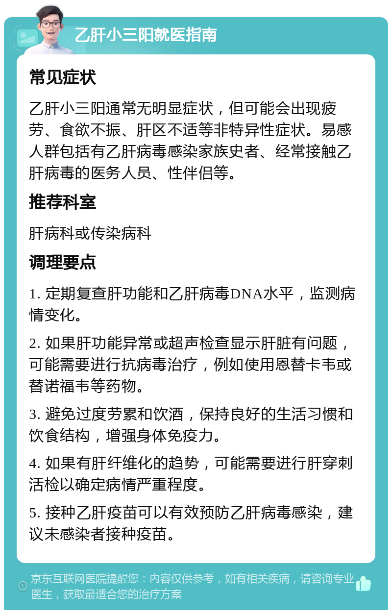 乙肝小三阳就医指南 常见症状 乙肝小三阳通常无明显症状，但可能会出现疲劳、食欲不振、肝区不适等非特异性症状。易感人群包括有乙肝病毒感染家族史者、经常接触乙肝病毒的医务人员、性伴侣等。 推荐科室 肝病科或传染病科 调理要点 1. 定期复查肝功能和乙肝病毒DNA水平，监测病情变化。 2. 如果肝功能异常或超声检查显示肝脏有问题，可能需要进行抗病毒治疗，例如使用恩替卡韦或替诺福韦等药物。 3. 避免过度劳累和饮酒，保持良好的生活习惯和饮食结构，增强身体免疫力。 4. 如果有肝纤维化的趋势，可能需要进行肝穿刺活检以确定病情严重程度。 5. 接种乙肝疫苗可以有效预防乙肝病毒感染，建议未感染者接种疫苗。