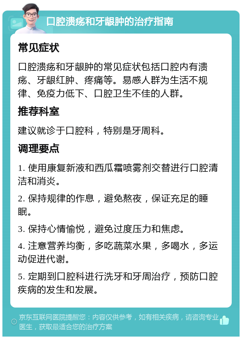 口腔溃疡和牙龈肿的治疗指南 常见症状 口腔溃疡和牙龈肿的常见症状包括口腔内有溃疡、牙龈红肿、疼痛等。易感人群为生活不规律、免疫力低下、口腔卫生不佳的人群。 推荐科室 建议就诊于口腔科，特别是牙周科。 调理要点 1. 使用康复新液和西瓜霜喷雾剂交替进行口腔清洁和消炎。 2. 保持规律的作息，避免熬夜，保证充足的睡眠。 3. 保持心情愉悦，避免过度压力和焦虑。 4. 注意营养均衡，多吃蔬菜水果，多喝水，多运动促进代谢。 5. 定期到口腔科进行洗牙和牙周治疗，预防口腔疾病的发生和发展。