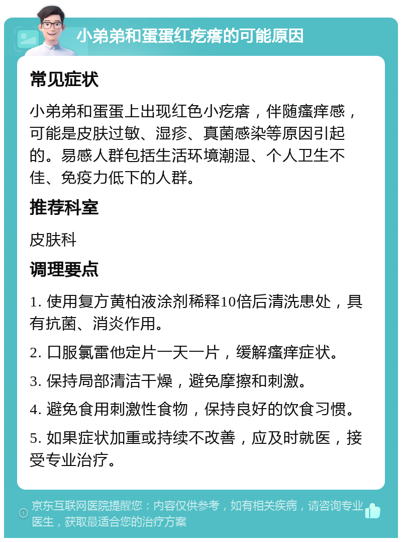 小弟弟和蛋蛋红疙瘩的可能原因 常见症状 小弟弟和蛋蛋上出现红色小疙瘩，伴随瘙痒感，可能是皮肤过敏、湿疹、真菌感染等原因引起的。易感人群包括生活环境潮湿、个人卫生不佳、免疫力低下的人群。 推荐科室 皮肤科 调理要点 1. 使用复方黄柏液涂剂稀释10倍后清洗患处，具有抗菌、消炎作用。 2. 口服氯雷他定片一天一片，缓解瘙痒症状。 3. 保持局部清洁干燥，避免摩擦和刺激。 4. 避免食用刺激性食物，保持良好的饮食习惯。 5. 如果症状加重或持续不改善，应及时就医，接受专业治疗。