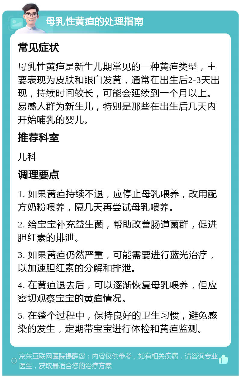 母乳性黄疸的处理指南 常见症状 母乳性黄疸是新生儿期常见的一种黄疸类型，主要表现为皮肤和眼白发黄，通常在出生后2-3天出现，持续时间较长，可能会延续到一个月以上。易感人群为新生儿，特别是那些在出生后几天内开始哺乳的婴儿。 推荐科室 儿科 调理要点 1. 如果黄疸持续不退，应停止母乳喂养，改用配方奶粉喂养，隔几天再尝试母乳喂养。 2. 给宝宝补充益生菌，帮助改善肠道菌群，促进胆红素的排泄。 3. 如果黄疸仍然严重，可能需要进行蓝光治疗，以加速胆红素的分解和排泄。 4. 在黄疸退去后，可以逐渐恢复母乳喂养，但应密切观察宝宝的黄疸情况。 5. 在整个过程中，保持良好的卫生习惯，避免感染的发生，定期带宝宝进行体检和黄疸监测。