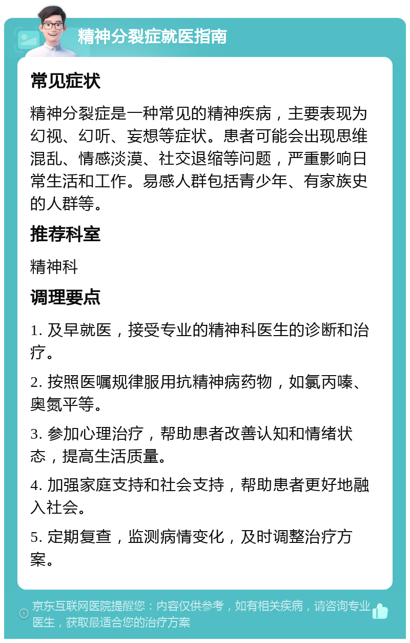 精神分裂症就医指南 常见症状 精神分裂症是一种常见的精神疾病，主要表现为幻视、幻听、妄想等症状。患者可能会出现思维混乱、情感淡漠、社交退缩等问题，严重影响日常生活和工作。易感人群包括青少年、有家族史的人群等。 推荐科室 精神科 调理要点 1. 及早就医，接受专业的精神科医生的诊断和治疗。 2. 按照医嘱规律服用抗精神病药物，如氯丙嗪、奥氮平等。 3. 参加心理治疗，帮助患者改善认知和情绪状态，提高生活质量。 4. 加强家庭支持和社会支持，帮助患者更好地融入社会。 5. 定期复查，监测病情变化，及时调整治疗方案。