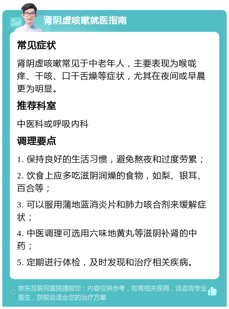 肾阴虚咳嗽就医指南 常见症状 肾阴虚咳嗽常见于中老年人，主要表现为喉咙痒、干咳、口干舌燥等症状，尤其在夜间或早晨更为明显。 推荐科室 中医科或呼吸内科 调理要点 1. 保持良好的生活习惯，避免熬夜和过度劳累； 2. 饮食上应多吃滋阴润燥的食物，如梨、银耳、百合等； 3. 可以服用蒲地蓝消炎片和肺力咳合剂来缓解症状； 4. 中医调理可选用六味地黄丸等滋阴补肾的中药； 5. 定期进行体检，及时发现和治疗相关疾病。