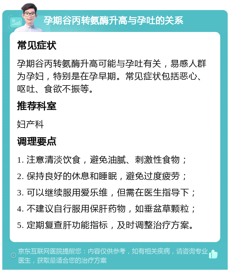 孕期谷丙转氨酶升高与孕吐的关系 常见症状 孕期谷丙转氨酶升高可能与孕吐有关，易感人群为孕妇，特别是在孕早期。常见症状包括恶心、呕吐、食欲不振等。 推荐科室 妇产科 调理要点 1. 注意清淡饮食，避免油腻、刺激性食物； 2. 保持良好的休息和睡眠，避免过度疲劳； 3. 可以继续服用爱乐维，但需在医生指导下； 4. 不建议自行服用保肝药物，如垂盆草颗粒； 5. 定期复查肝功能指标，及时调整治疗方案。