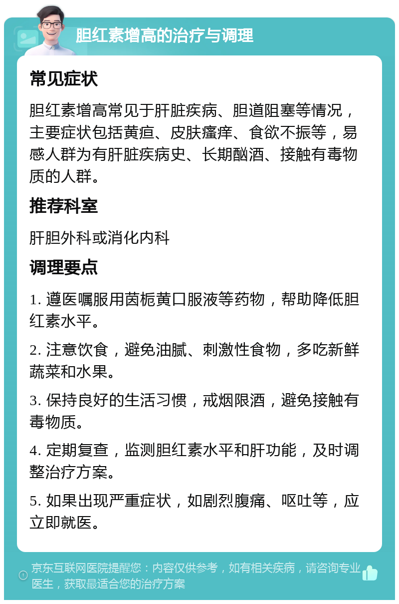 胆红素增高的治疗与调理 常见症状 胆红素增高常见于肝脏疾病、胆道阻塞等情况，主要症状包括黄疸、皮肤瘙痒、食欲不振等，易感人群为有肝脏疾病史、长期酗酒、接触有毒物质的人群。 推荐科室 肝胆外科或消化内科 调理要点 1. 遵医嘱服用茵栀黄口服液等药物，帮助降低胆红素水平。 2. 注意饮食，避免油腻、刺激性食物，多吃新鲜蔬菜和水果。 3. 保持良好的生活习惯，戒烟限酒，避免接触有毒物质。 4. 定期复查，监测胆红素水平和肝功能，及时调整治疗方案。 5. 如果出现严重症状，如剧烈腹痛、呕吐等，应立即就医。