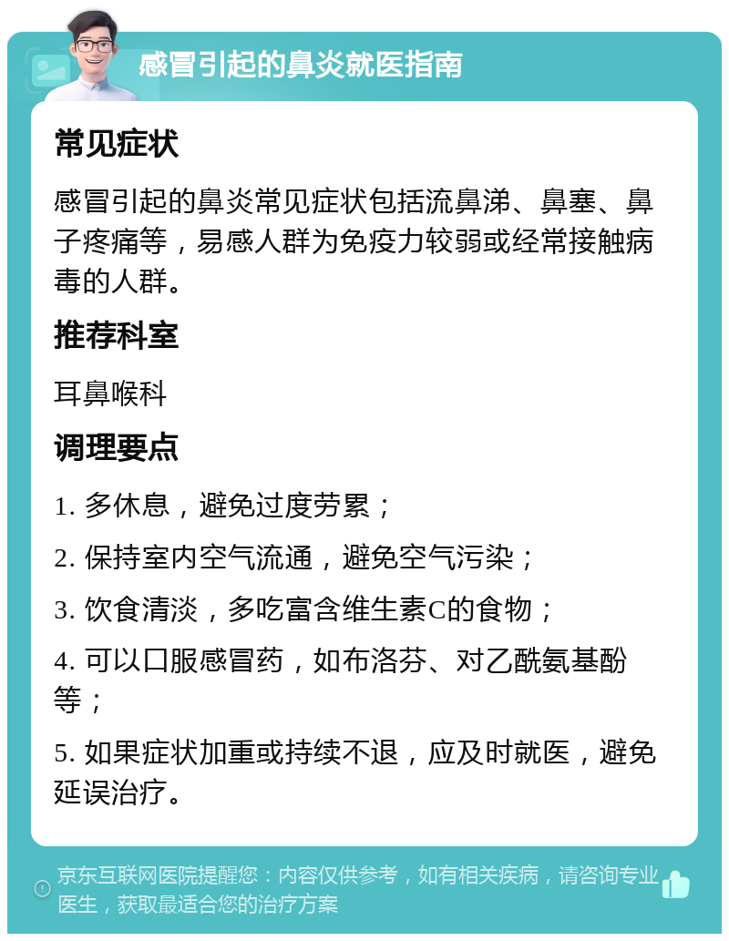 感冒引起的鼻炎就医指南 常见症状 感冒引起的鼻炎常见症状包括流鼻涕、鼻塞、鼻子疼痛等，易感人群为免疫力较弱或经常接触病毒的人群。 推荐科室 耳鼻喉科 调理要点 1. 多休息，避免过度劳累； 2. 保持室内空气流通，避免空气污染； 3. 饮食清淡，多吃富含维生素C的食物； 4. 可以口服感冒药，如布洛芬、对乙酰氨基酚等； 5. 如果症状加重或持续不退，应及时就医，避免延误治疗。