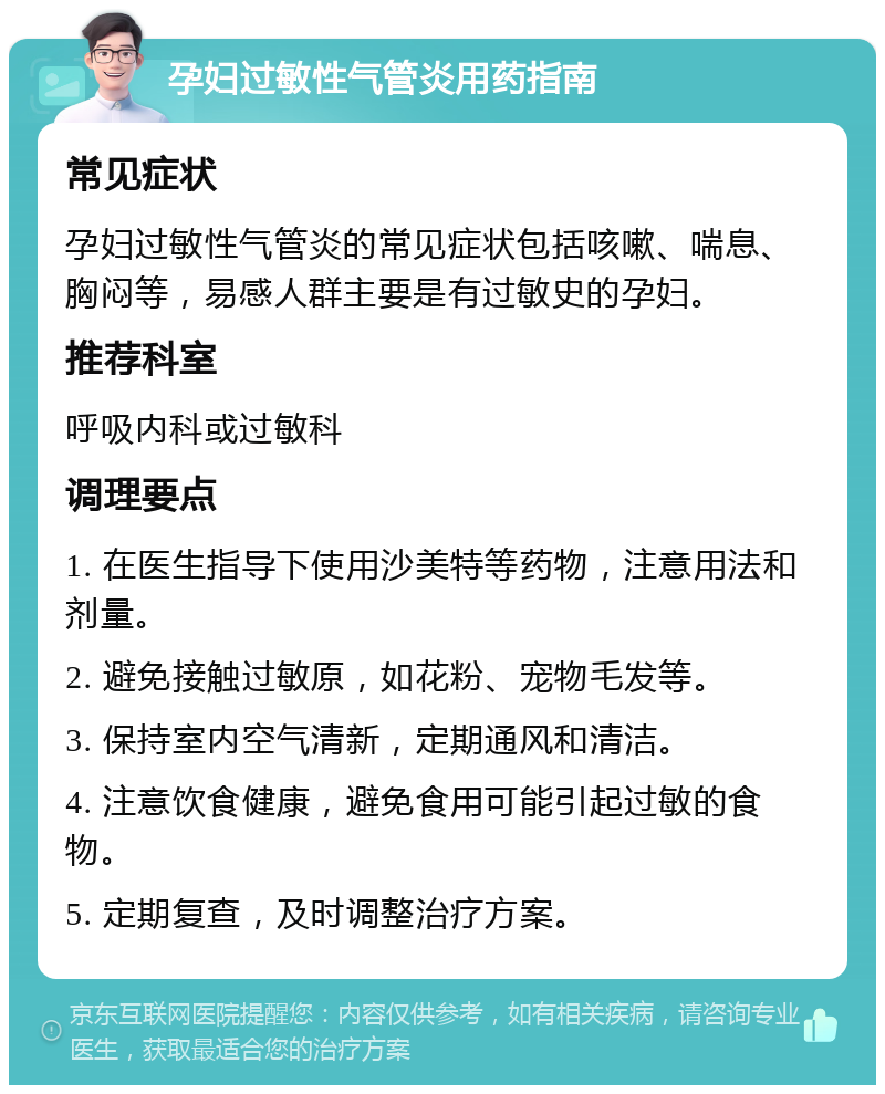 孕妇过敏性气管炎用药指南 常见症状 孕妇过敏性气管炎的常见症状包括咳嗽、喘息、胸闷等，易感人群主要是有过敏史的孕妇。 推荐科室 呼吸内科或过敏科 调理要点 1. 在医生指导下使用沙美特等药物，注意用法和剂量。 2. 避免接触过敏原，如花粉、宠物毛发等。 3. 保持室内空气清新，定期通风和清洁。 4. 注意饮食健康，避免食用可能引起过敏的食物。 5. 定期复查，及时调整治疗方案。