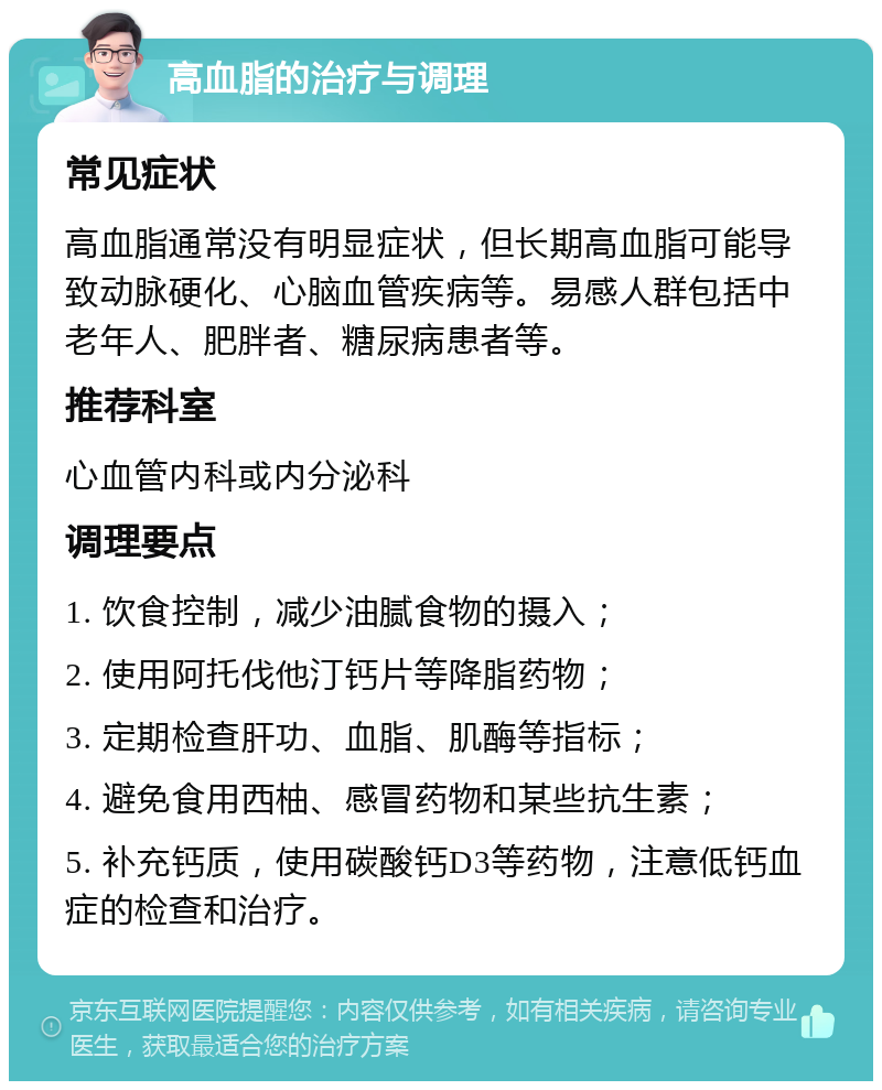 高血脂的治疗与调理 常见症状 高血脂通常没有明显症状，但长期高血脂可能导致动脉硬化、心脑血管疾病等。易感人群包括中老年人、肥胖者、糖尿病患者等。 推荐科室 心血管内科或内分泌科 调理要点 1. 饮食控制，减少油腻食物的摄入； 2. 使用阿托伐他汀钙片等降脂药物； 3. 定期检查肝功、血脂、肌酶等指标； 4. 避免食用西柚、感冒药物和某些抗生素； 5. 补充钙质，使用碳酸钙D3等药物，注意低钙血症的检查和治疗。