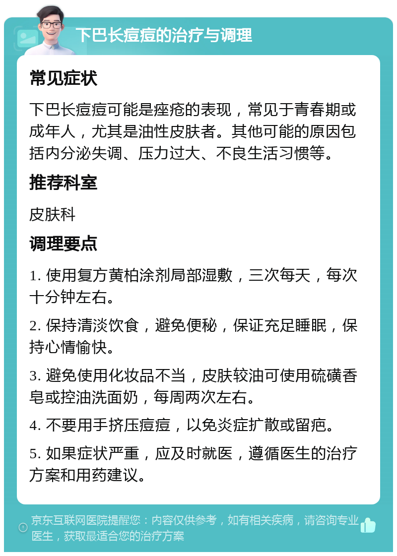 下巴长痘痘的治疗与调理 常见症状 下巴长痘痘可能是痤疮的表现，常见于青春期或成年人，尤其是油性皮肤者。其他可能的原因包括内分泌失调、压力过大、不良生活习惯等。 推荐科室 皮肤科 调理要点 1. 使用复方黄柏涂剂局部湿敷，三次每天，每次十分钟左右。 2. 保持清淡饮食，避免便秘，保证充足睡眠，保持心情愉快。 3. 避免使用化妆品不当，皮肤较油可使用硫磺香皂或控油洗面奶，每周两次左右。 4. 不要用手挤压痘痘，以免炎症扩散或留疤。 5. 如果症状严重，应及时就医，遵循医生的治疗方案和用药建议。