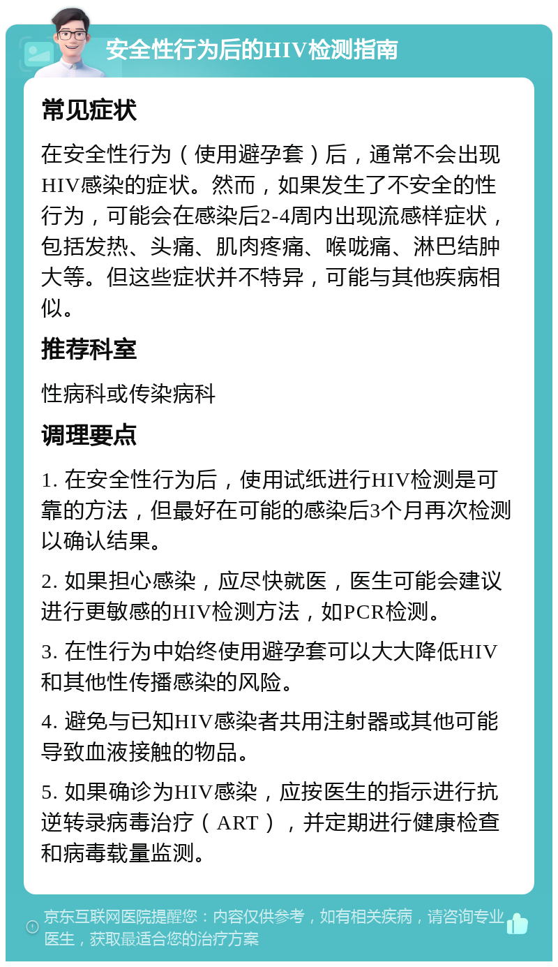 安全性行为后的HIV检测指南 常见症状 在安全性行为（使用避孕套）后，通常不会出现HIV感染的症状。然而，如果发生了不安全的性行为，可能会在感染后2-4周内出现流感样症状，包括发热、头痛、肌肉疼痛、喉咙痛、淋巴结肿大等。但这些症状并不特异，可能与其他疾病相似。 推荐科室 性病科或传染病科 调理要点 1. 在安全性行为后，使用试纸进行HIV检测是可靠的方法，但最好在可能的感染后3个月再次检测以确认结果。 2. 如果担心感染，应尽快就医，医生可能会建议进行更敏感的HIV检测方法，如PCR检测。 3. 在性行为中始终使用避孕套可以大大降低HIV和其他性传播感染的风险。 4. 避免与已知HIV感染者共用注射器或其他可能导致血液接触的物品。 5. 如果确诊为HIV感染，应按医生的指示进行抗逆转录病毒治疗（ART），并定期进行健康检查和病毒载量监测。