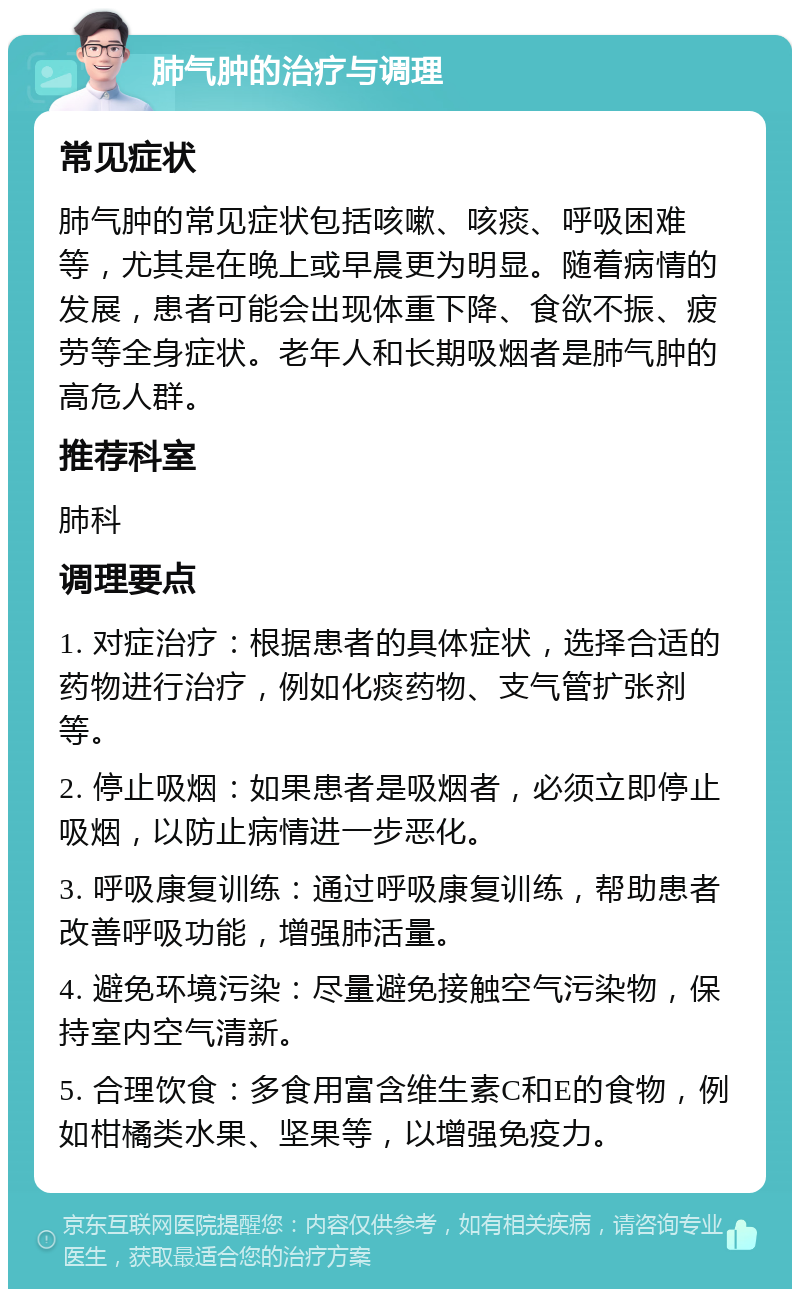 肺气肿的治疗与调理 常见症状 肺气肿的常见症状包括咳嗽、咳痰、呼吸困难等，尤其是在晚上或早晨更为明显。随着病情的发展，患者可能会出现体重下降、食欲不振、疲劳等全身症状。老年人和长期吸烟者是肺气肿的高危人群。 推荐科室 肺科 调理要点 1. 对症治疗：根据患者的具体症状，选择合适的药物进行治疗，例如化痰药物、支气管扩张剂等。 2. 停止吸烟：如果患者是吸烟者，必须立即停止吸烟，以防止病情进一步恶化。 3. 呼吸康复训练：通过呼吸康复训练，帮助患者改善呼吸功能，增强肺活量。 4. 避免环境污染：尽量避免接触空气污染物，保持室内空气清新。 5. 合理饮食：多食用富含维生素C和E的食物，例如柑橘类水果、坚果等，以增强免疫力。