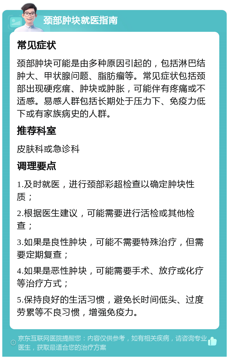 颈部肿块就医指南 常见症状 颈部肿块可能是由多种原因引起的，包括淋巴结肿大、甲状腺问题、脂肪瘤等。常见症状包括颈部出现硬疙瘩、肿块或肿胀，可能伴有疼痛或不适感。易感人群包括长期处于压力下、免疫力低下或有家族病史的人群。 推荐科室 皮肤科或急诊科 调理要点 1.及时就医，进行颈部彩超检查以确定肿块性质； 2.根据医生建议，可能需要进行活检或其他检查； 3.如果是良性肿块，可能不需要特殊治疗，但需要定期复查； 4.如果是恶性肿块，可能需要手术、放疗或化疗等治疗方式； 5.保持良好的生活习惯，避免长时间低头、过度劳累等不良习惯，增强免疫力。