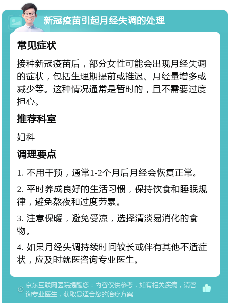 新冠疫苗引起月经失调的处理 常见症状 接种新冠疫苗后，部分女性可能会出现月经失调的症状，包括生理期提前或推迟、月经量增多或减少等。这种情况通常是暂时的，且不需要过度担心。 推荐科室 妇科 调理要点 1. 不用干预，通常1-2个月后月经会恢复正常。 2. 平时养成良好的生活习惯，保持饮食和睡眠规律，避免熬夜和过度劳累。 3. 注意保暖，避免受凉，选择清淡易消化的食物。 4. 如果月经失调持续时间较长或伴有其他不适症状，应及时就医咨询专业医生。