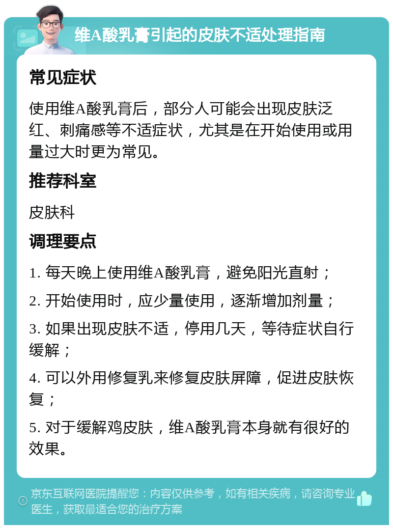 维A酸乳膏引起的皮肤不适处理指南 常见症状 使用维A酸乳膏后，部分人可能会出现皮肤泛红、刺痛感等不适症状，尤其是在开始使用或用量过大时更为常见。 推荐科室 皮肤科 调理要点 1. 每天晚上使用维A酸乳膏，避免阳光直射； 2. 开始使用时，应少量使用，逐渐增加剂量； 3. 如果出现皮肤不适，停用几天，等待症状自行缓解； 4. 可以外用修复乳来修复皮肤屏障，促进皮肤恢复； 5. 对于缓解鸡皮肤，维A酸乳膏本身就有很好的效果。