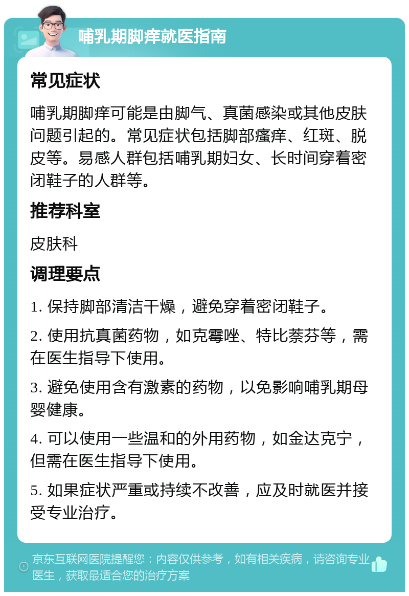 哺乳期脚痒就医指南 常见症状 哺乳期脚痒可能是由脚气、真菌感染或其他皮肤问题引起的。常见症状包括脚部瘙痒、红斑、脱皮等。易感人群包括哺乳期妇女、长时间穿着密闭鞋子的人群等。 推荐科室 皮肤科 调理要点 1. 保持脚部清洁干燥，避免穿着密闭鞋子。 2. 使用抗真菌药物，如克霉唑、特比萘芬等，需在医生指导下使用。 3. 避免使用含有激素的药物，以免影响哺乳期母婴健康。 4. 可以使用一些温和的外用药物，如金达克宁，但需在医生指导下使用。 5. 如果症状严重或持续不改善，应及时就医并接受专业治疗。