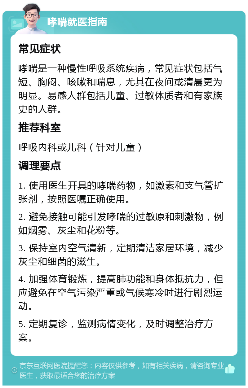 哮喘就医指南 常见症状 哮喘是一种慢性呼吸系统疾病，常见症状包括气短、胸闷、咳嗽和喘息，尤其在夜间或清晨更为明显。易感人群包括儿童、过敏体质者和有家族史的人群。 推荐科室 呼吸内科或儿科（针对儿童） 调理要点 1. 使用医生开具的哮喘药物，如激素和支气管扩张剂，按照医嘱正确使用。 2. 避免接触可能引发哮喘的过敏原和刺激物，例如烟雾、灰尘和花粉等。 3. 保持室内空气清新，定期清洁家居环境，减少灰尘和细菌的滋生。 4. 加强体育锻炼，提高肺功能和身体抵抗力，但应避免在空气污染严重或气候寒冷时进行剧烈运动。 5. 定期复诊，监测病情变化，及时调整治疗方案。