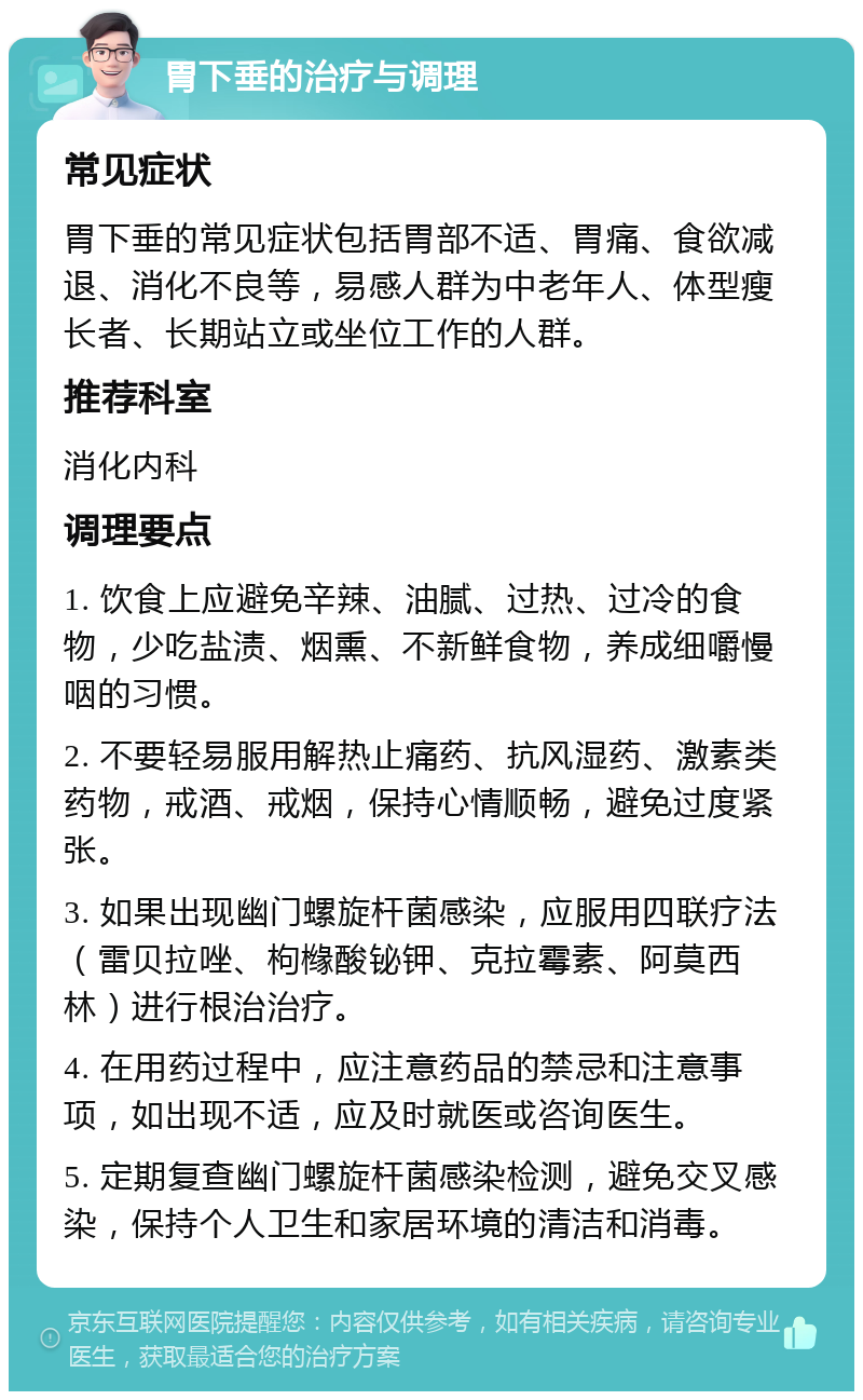 胃下垂的治疗与调理 常见症状 胃下垂的常见症状包括胃部不适、胃痛、食欲减退、消化不良等，易感人群为中老年人、体型瘦长者、长期站立或坐位工作的人群。 推荐科室 消化内科 调理要点 1. 饮食上应避免辛辣、油腻、过热、过冷的食物，少吃盐渍、烟熏、不新鲜食物，养成细嚼慢咽的习惯。 2. 不要轻易服用解热止痛药、抗风湿药、激素类药物，戒酒、戒烟，保持心情顺畅，避免过度紧张。 3. 如果出现幽门螺旋杆菌感染，应服用四联疗法（雷贝拉唑、枸橼酸铋钾、克拉霉素、阿莫西林）进行根治治疗。 4. 在用药过程中，应注意药品的禁忌和注意事项，如出现不适，应及时就医或咨询医生。 5. 定期复查幽门螺旋杆菌感染检测，避免交叉感染，保持个人卫生和家居环境的清洁和消毒。