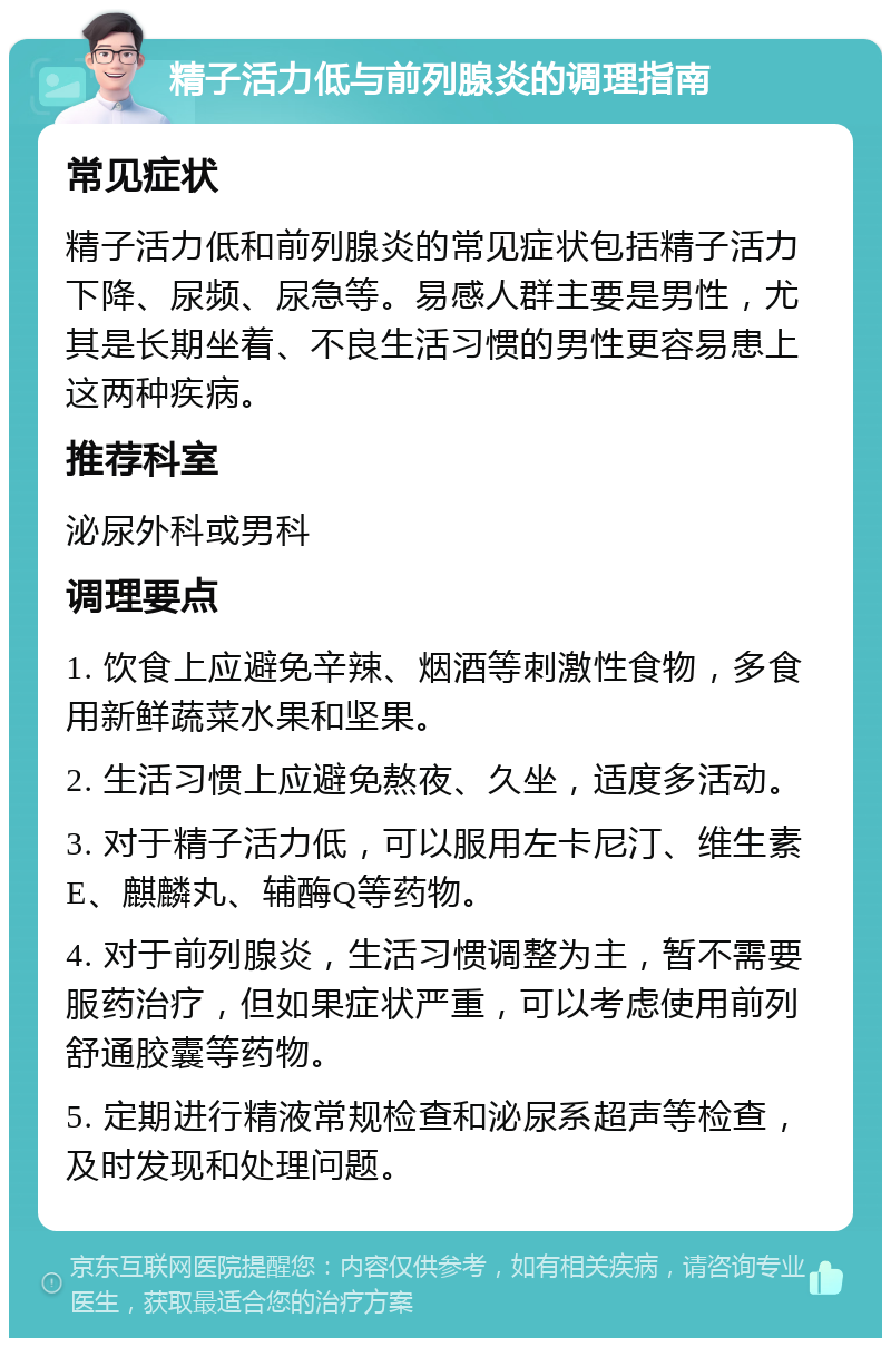 精子活力低与前列腺炎的调理指南 常见症状 精子活力低和前列腺炎的常见症状包括精子活力下降、尿频、尿急等。易感人群主要是男性，尤其是长期坐着、不良生活习惯的男性更容易患上这两种疾病。 推荐科室 泌尿外科或男科 调理要点 1. 饮食上应避免辛辣、烟酒等刺激性食物，多食用新鲜蔬菜水果和坚果。 2. 生活习惯上应避免熬夜、久坐，适度多活动。 3. 对于精子活力低，可以服用左卡尼汀、维生素E、麒麟丸、辅酶Q等药物。 4. 对于前列腺炎，生活习惯调整为主，暂不需要服药治疗，但如果症状严重，可以考虑使用前列舒通胶囊等药物。 5. 定期进行精液常规检查和泌尿系超声等检查，及时发现和处理问题。