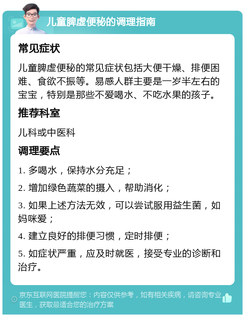 儿童脾虚便秘的调理指南 常见症状 儿童脾虚便秘的常见症状包括大便干燥、排便困难、食欲不振等。易感人群主要是一岁半左右的宝宝，特别是那些不爱喝水、不吃水果的孩子。 推荐科室 儿科或中医科 调理要点 1. 多喝水，保持水分充足； 2. 增加绿色蔬菜的摄入，帮助消化； 3. 如果上述方法无效，可以尝试服用益生菌，如妈咪爱； 4. 建立良好的排便习惯，定时排便； 5. 如症状严重，应及时就医，接受专业的诊断和治疗。