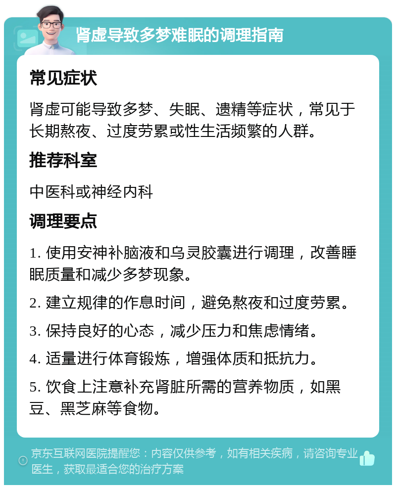 肾虚导致多梦难眠的调理指南 常见症状 肾虚可能导致多梦、失眠、遗精等症状，常见于长期熬夜、过度劳累或性生活频繁的人群。 推荐科室 中医科或神经内科 调理要点 1. 使用安神补脑液和乌灵胶囊进行调理，改善睡眠质量和减少多梦现象。 2. 建立规律的作息时间，避免熬夜和过度劳累。 3. 保持良好的心态，减少压力和焦虑情绪。 4. 适量进行体育锻炼，增强体质和抵抗力。 5. 饮食上注意补充肾脏所需的营养物质，如黑豆、黑芝麻等食物。