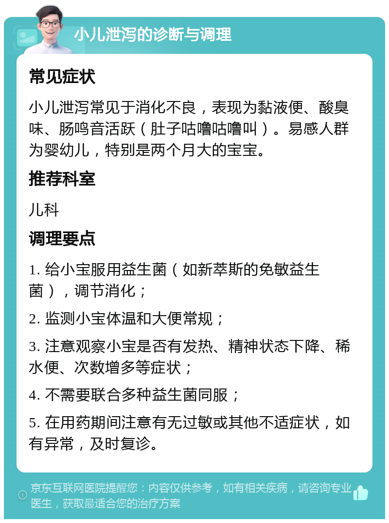 小儿泄泻的诊断与调理 常见症状 小儿泄泻常见于消化不良，表现为黏液便、酸臭味、肠鸣音活跃（肚子咕噜咕噜叫）。易感人群为婴幼儿，特别是两个月大的宝宝。 推荐科室 儿科 调理要点 1. 给小宝服用益生菌（如新萃斯的免敏益生菌），调节消化； 2. 监测小宝体温和大便常规； 3. 注意观察小宝是否有发热、精神状态下降、稀水便、次数增多等症状； 4. 不需要联合多种益生菌同服； 5. 在用药期间注意有无过敏或其他不适症状，如有异常，及时复诊。