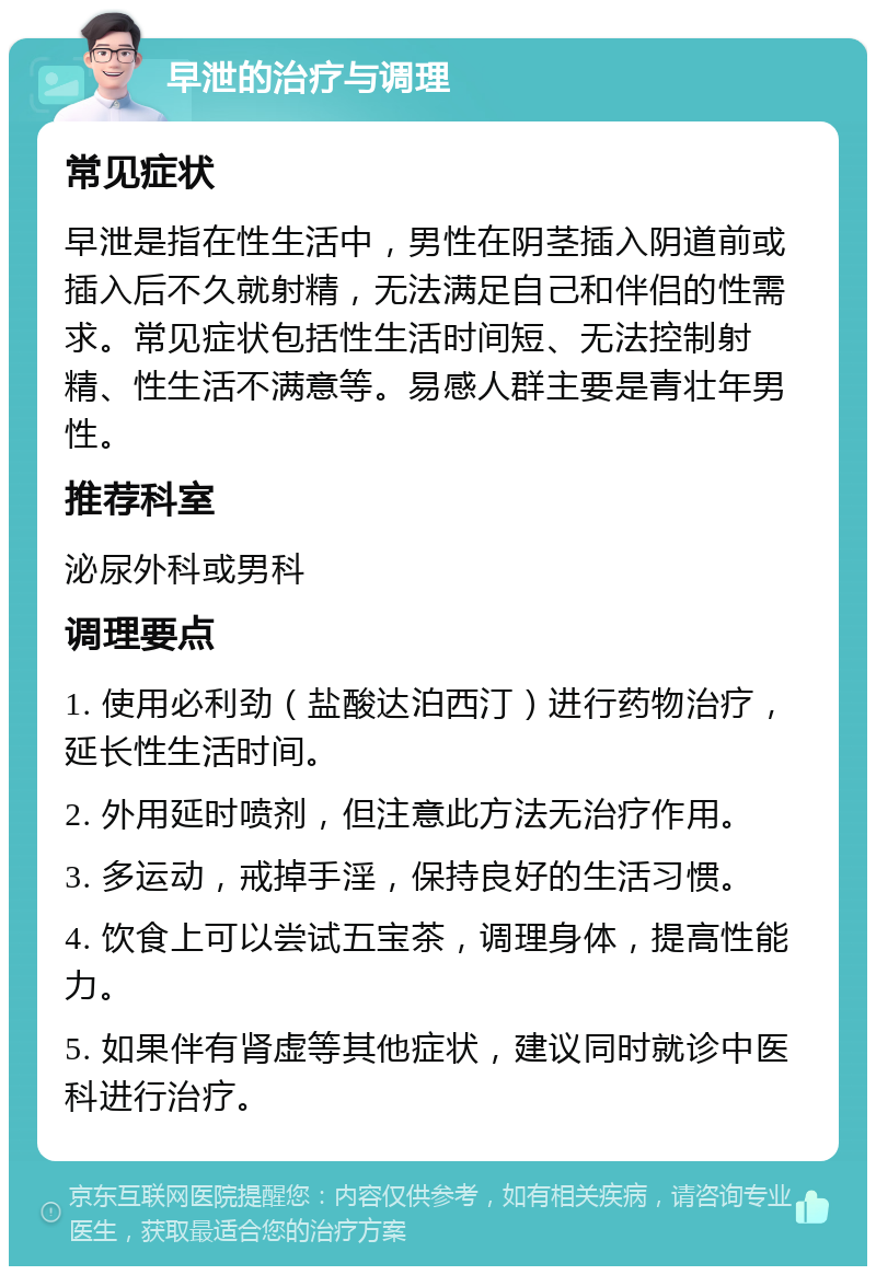 早泄的治疗与调理 常见症状 早泄是指在性生活中，男性在阴茎插入阴道前或插入后不久就射精，无法满足自己和伴侣的性需求。常见症状包括性生活时间短、无法控制射精、性生活不满意等。易感人群主要是青壮年男性。 推荐科室 泌尿外科或男科 调理要点 1. 使用必利劲（盐酸达泊西汀）进行药物治疗，延长性生活时间。 2. 外用延时喷剂，但注意此方法无治疗作用。 3. 多运动，戒掉手淫，保持良好的生活习惯。 4. 饮食上可以尝试五宝茶，调理身体，提高性能力。 5. 如果伴有肾虚等其他症状，建议同时就诊中医科进行治疗。