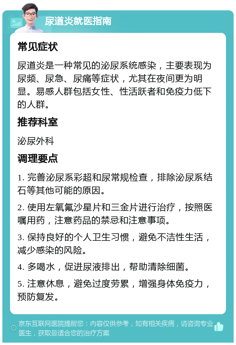 尿道炎就医指南 常见症状 尿道炎是一种常见的泌尿系统感染，主要表现为尿频、尿急、尿痛等症状，尤其在夜间更为明显。易感人群包括女性、性活跃者和免疫力低下的人群。 推荐科室 泌尿外科 调理要点 1. 完善泌尿系彩超和尿常规检查，排除泌尿系结石等其他可能的原因。 2. 使用左氧氟沙星片和三金片进行治疗，按照医嘱用药，注意药品的禁忌和注意事项。 3. 保持良好的个人卫生习惯，避免不洁性生活，减少感染的风险。 4. 多喝水，促进尿液排出，帮助清除细菌。 5. 注意休息，避免过度劳累，增强身体免疫力，预防复发。