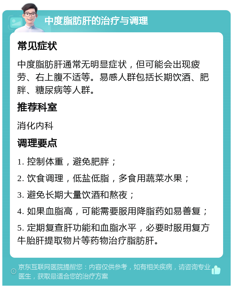 中度脂肪肝的治疗与调理 常见症状 中度脂肪肝通常无明显症状，但可能会出现疲劳、右上腹不适等。易感人群包括长期饮酒、肥胖、糖尿病等人群。 推荐科室 消化内科 调理要点 1. 控制体重，避免肥胖； 2. 饮食调理，低盐低脂，多食用蔬菜水果； 3. 避免长期大量饮酒和熬夜； 4. 如果血脂高，可能需要服用降脂药如易善复； 5. 定期复查肝功能和血脂水平，必要时服用复方牛胎肝提取物片等药物治疗脂肪肝。