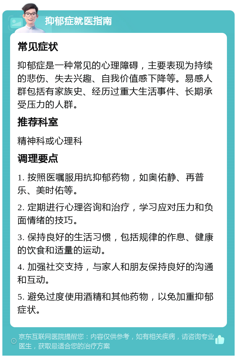 抑郁症就医指南 常见症状 抑郁症是一种常见的心理障碍，主要表现为持续的悲伤、失去兴趣、自我价值感下降等。易感人群包括有家族史、经历过重大生活事件、长期承受压力的人群。 推荐科室 精神科或心理科 调理要点 1. 按照医嘱服用抗抑郁药物，如奥佑静、再普乐、美时佑等。 2. 定期进行心理咨询和治疗，学习应对压力和负面情绪的技巧。 3. 保持良好的生活习惯，包括规律的作息、健康的饮食和适量的运动。 4. 加强社交支持，与家人和朋友保持良好的沟通和互动。 5. 避免过度使用酒精和其他药物，以免加重抑郁症状。