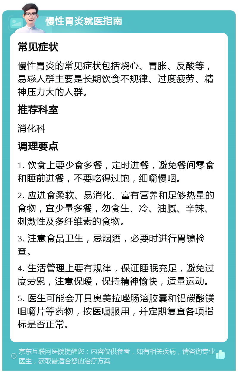 慢性胃炎就医指南 常见症状 慢性胃炎的常见症状包括烧心、胃胀、反酸等，易感人群主要是长期饮食不规律、过度疲劳、精神压力大的人群。 推荐科室 消化科 调理要点 1. 饮食上要少食多餐，定时进餐，避免餐间零食和睡前进餐，不要吃得过饱，细嚼慢咽。 2. 应进食柔软、易消化、富有营养和足够热量的食物，宜少量多餐，勿食生、冷、油腻、辛辣、刺激性及多纤维素的食物。 3. 注意食品卫生，忌烟酒，必要时进行胃镜检查。 4. 生活管理上要有规律，保证睡眠充足，避免过度劳累，注意保暖，保持精神愉快，适量运动。 5. 医生可能会开具奥美拉唑肠溶胶囊和铝碳酸镁咀嚼片等药物，按医嘱服用，并定期复查各项指标是否正常。