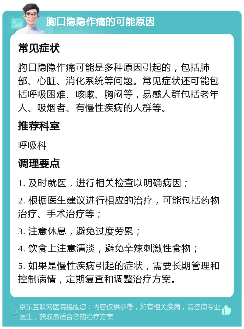 胸口隐隐作痛的可能原因 常见症状 胸口隐隐作痛可能是多种原因引起的，包括肺部、心脏、消化系统等问题。常见症状还可能包括呼吸困难、咳嗽、胸闷等，易感人群包括老年人、吸烟者、有慢性疾病的人群等。 推荐科室 呼吸科 调理要点 1. 及时就医，进行相关检查以明确病因； 2. 根据医生建议进行相应的治疗，可能包括药物治疗、手术治疗等； 3. 注意休息，避免过度劳累； 4. 饮食上注意清淡，避免辛辣刺激性食物； 5. 如果是慢性疾病引起的症状，需要长期管理和控制病情，定期复查和调整治疗方案。