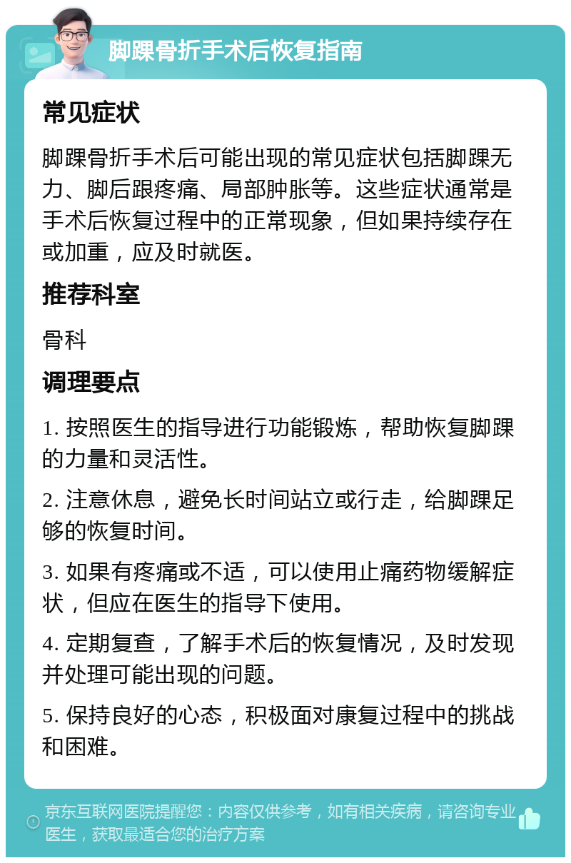 脚踝骨折手术后恢复指南 常见症状 脚踝骨折手术后可能出现的常见症状包括脚踝无力、脚后跟疼痛、局部肿胀等。这些症状通常是手术后恢复过程中的正常现象，但如果持续存在或加重，应及时就医。 推荐科室 骨科 调理要点 1. 按照医生的指导进行功能锻炼，帮助恢复脚踝的力量和灵活性。 2. 注意休息，避免长时间站立或行走，给脚踝足够的恢复时间。 3. 如果有疼痛或不适，可以使用止痛药物缓解症状，但应在医生的指导下使用。 4. 定期复查，了解手术后的恢复情况，及时发现并处理可能出现的问题。 5. 保持良好的心态，积极面对康复过程中的挑战和困难。