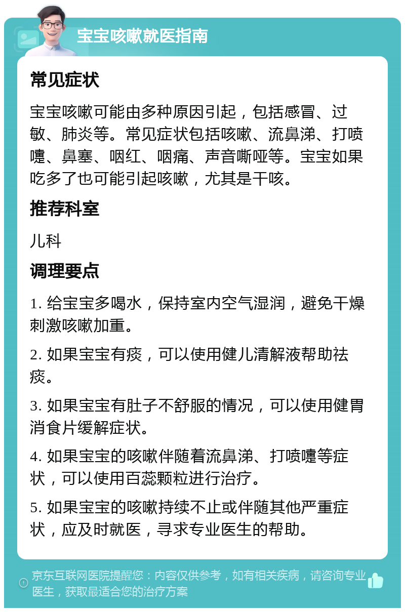 宝宝咳嗽就医指南 常见症状 宝宝咳嗽可能由多种原因引起，包括感冒、过敏、肺炎等。常见症状包括咳嗽、流鼻涕、打喷嚏、鼻塞、咽红、咽痛、声音嘶哑等。宝宝如果吃多了也可能引起咳嗽，尤其是干咳。 推荐科室 儿科 调理要点 1. 给宝宝多喝水，保持室内空气湿润，避免干燥刺激咳嗽加重。 2. 如果宝宝有痰，可以使用健儿清解液帮助祛痰。 3. 如果宝宝有肚子不舒服的情况，可以使用健胃消食片缓解症状。 4. 如果宝宝的咳嗽伴随着流鼻涕、打喷嚏等症状，可以使用百蕊颗粒进行治疗。 5. 如果宝宝的咳嗽持续不止或伴随其他严重症状，应及时就医，寻求专业医生的帮助。