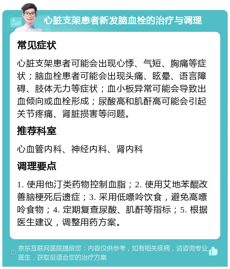 心脏支架患者新发脑血栓的治疗与调理 常见症状 心脏支架患者可能会出现心悸、气短、胸痛等症状；脑血栓患者可能会出现头痛、眩晕、语言障碍、肢体无力等症状；血小板异常可能会导致出血倾向或血栓形成；尿酸高和肌酐高可能会引起关节疼痛、肾脏损害等问题。 推荐科室 心血管内科、神经内科、肾内科 调理要点 1. 使用他汀类药物控制血脂；2. 使用艾地苯醌改善脑梗死后遗症；3. 采用低嘌呤饮食，避免高嘌呤食物；4. 定期复查尿酸、肌酐等指标；5. 根据医生建议，调整用药方案。