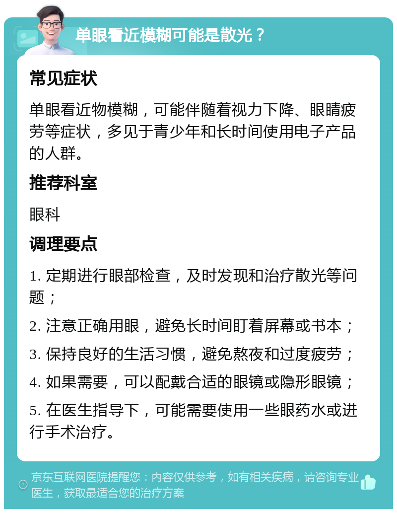 单眼看近模糊可能是散光？ 常见症状 单眼看近物模糊，可能伴随着视力下降、眼睛疲劳等症状，多见于青少年和长时间使用电子产品的人群。 推荐科室 眼科 调理要点 1. 定期进行眼部检查，及时发现和治疗散光等问题； 2. 注意正确用眼，避免长时间盯着屏幕或书本； 3. 保持良好的生活习惯，避免熬夜和过度疲劳； 4. 如果需要，可以配戴合适的眼镜或隐形眼镜； 5. 在医生指导下，可能需要使用一些眼药水或进行手术治疗。