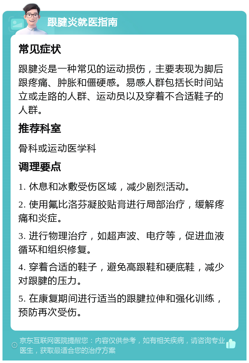 跟腱炎就医指南 常见症状 跟腱炎是一种常见的运动损伤，主要表现为脚后跟疼痛、肿胀和僵硬感。易感人群包括长时间站立或走路的人群、运动员以及穿着不合适鞋子的人群。 推荐科室 骨科或运动医学科 调理要点 1. 休息和冰敷受伤区域，减少剧烈活动。 2. 使用氟比洛芬凝胶贴膏进行局部治疗，缓解疼痛和炎症。 3. 进行物理治疗，如超声波、电疗等，促进血液循环和组织修复。 4. 穿着合适的鞋子，避免高跟鞋和硬底鞋，减少对跟腱的压力。 5. 在康复期间进行适当的跟腱拉伸和强化训练，预防再次受伤。