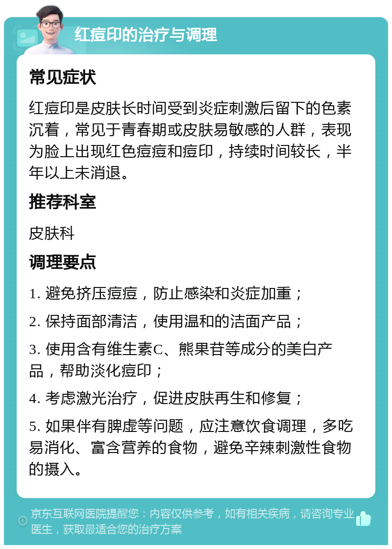 红痘印的治疗与调理 常见症状 红痘印是皮肤长时间受到炎症刺激后留下的色素沉着，常见于青春期或皮肤易敏感的人群，表现为脸上出现红色痘痘和痘印，持续时间较长，半年以上未消退。 推荐科室 皮肤科 调理要点 1. 避免挤压痘痘，防止感染和炎症加重； 2. 保持面部清洁，使用温和的洁面产品； 3. 使用含有维生素C、熊果苷等成分的美白产品，帮助淡化痘印； 4. 考虑激光治疗，促进皮肤再生和修复； 5. 如果伴有脾虚等问题，应注意饮食调理，多吃易消化、富含营养的食物，避免辛辣刺激性食物的摄入。