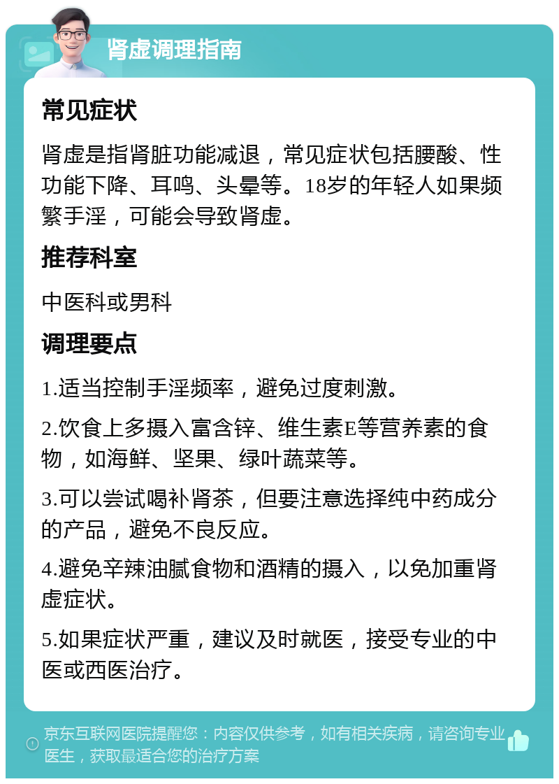 肾虚调理指南 常见症状 肾虚是指肾脏功能减退，常见症状包括腰酸、性功能下降、耳鸣、头晕等。18岁的年轻人如果频繁手淫，可能会导致肾虚。 推荐科室 中医科或男科 调理要点 1.适当控制手淫频率，避免过度刺激。 2.饮食上多摄入富含锌、维生素E等营养素的食物，如海鲜、坚果、绿叶蔬菜等。 3.可以尝试喝补肾茶，但要注意选择纯中药成分的产品，避免不良反应。 4.避免辛辣油腻食物和酒精的摄入，以免加重肾虚症状。 5.如果症状严重，建议及时就医，接受专业的中医或西医治疗。