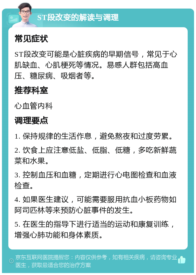 ST段改变的解读与调理 常见症状 ST段改变可能是心脏疾病的早期信号，常见于心肌缺血、心肌梗死等情况。易感人群包括高血压、糖尿病、吸烟者等。 推荐科室 心血管内科 调理要点 1. 保持规律的生活作息，避免熬夜和过度劳累。 2. 饮食上应注意低盐、低脂、低糖，多吃新鲜蔬菜和水果。 3. 控制血压和血糖，定期进行心电图检查和血液检查。 4. 如果医生建议，可能需要服用抗血小板药物如阿司匹林等来预防心脏事件的发生。 5. 在医生的指导下进行适当的运动和康复训练，增强心肺功能和身体素质。