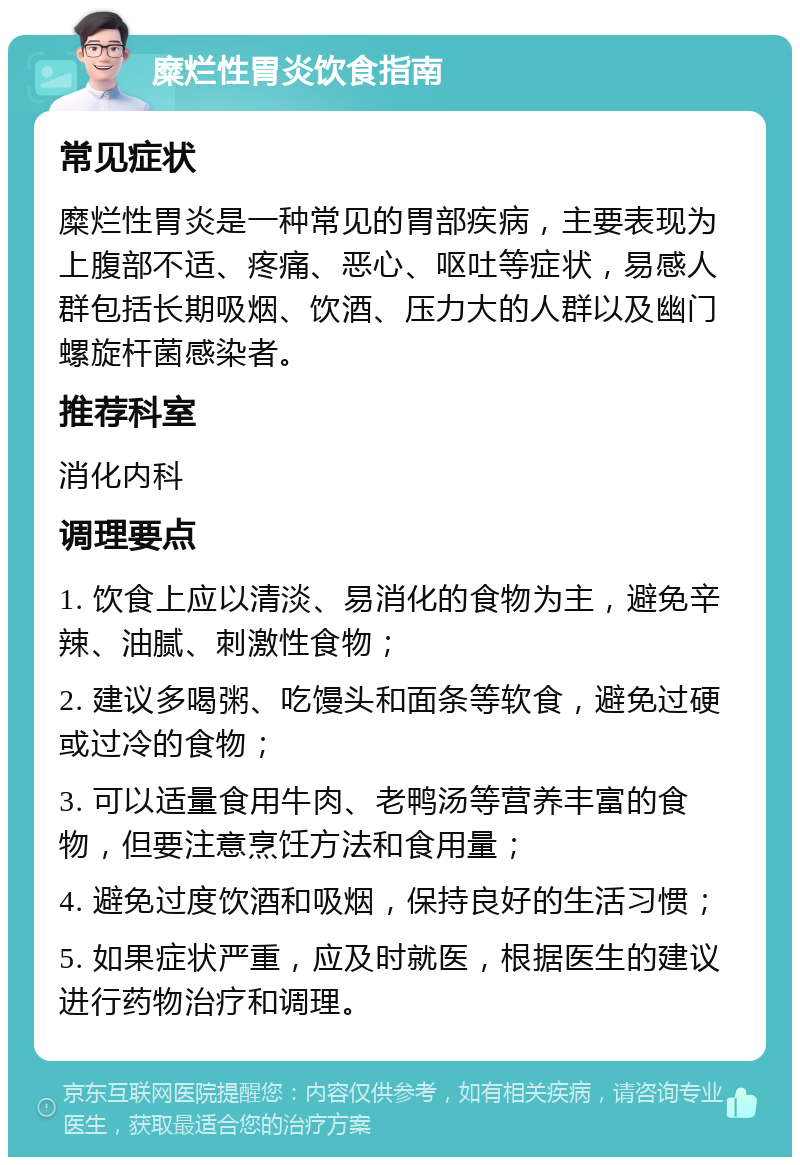 糜烂性胃炎饮食指南 常见症状 糜烂性胃炎是一种常见的胃部疾病，主要表现为上腹部不适、疼痛、恶心、呕吐等症状，易感人群包括长期吸烟、饮酒、压力大的人群以及幽门螺旋杆菌感染者。 推荐科室 消化内科 调理要点 1. 饮食上应以清淡、易消化的食物为主，避免辛辣、油腻、刺激性食物； 2. 建议多喝粥、吃馒头和面条等软食，避免过硬或过冷的食物； 3. 可以适量食用牛肉、老鸭汤等营养丰富的食物，但要注意烹饪方法和食用量； 4. 避免过度饮酒和吸烟，保持良好的生活习惯； 5. 如果症状严重，应及时就医，根据医生的建议进行药物治疗和调理。