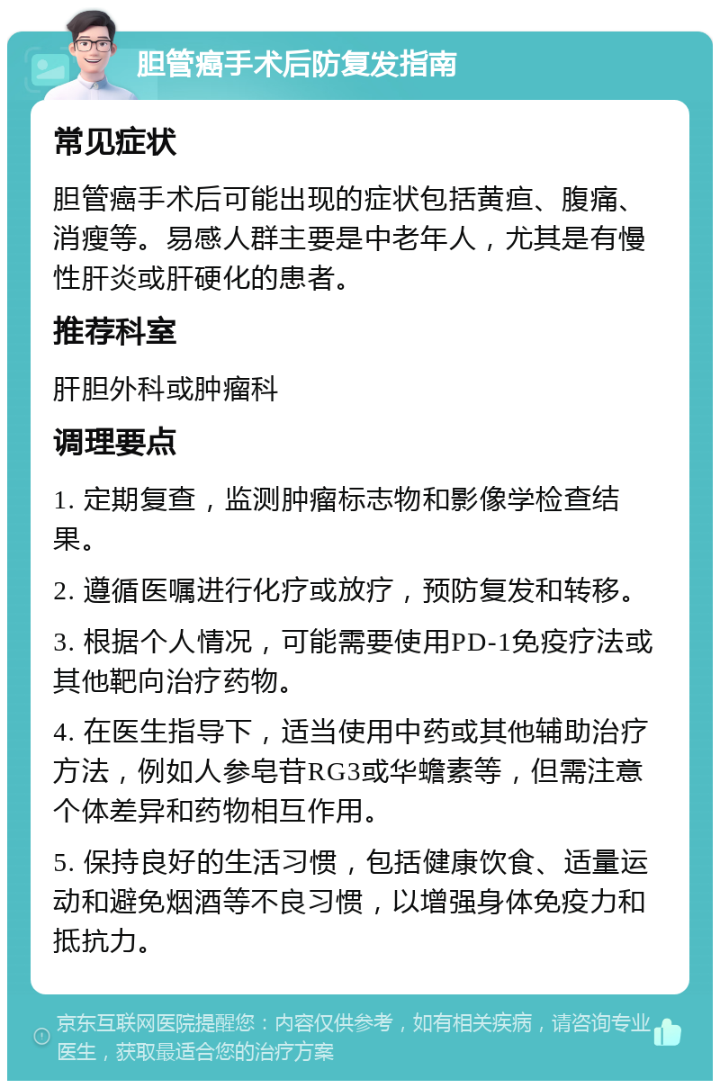 胆管癌手术后防复发指南 常见症状 胆管癌手术后可能出现的症状包括黄疸、腹痛、消瘦等。易感人群主要是中老年人，尤其是有慢性肝炎或肝硬化的患者。 推荐科室 肝胆外科或肿瘤科 调理要点 1. 定期复查，监测肿瘤标志物和影像学检查结果。 2. 遵循医嘱进行化疗或放疗，预防复发和转移。 3. 根据个人情况，可能需要使用PD-1免疫疗法或其他靶向治疗药物。 4. 在医生指导下，适当使用中药或其他辅助治疗方法，例如人参皂苷RG3或华蟾素等，但需注意个体差异和药物相互作用。 5. 保持良好的生活习惯，包括健康饮食、适量运动和避免烟酒等不良习惯，以增强身体免疫力和抵抗力。