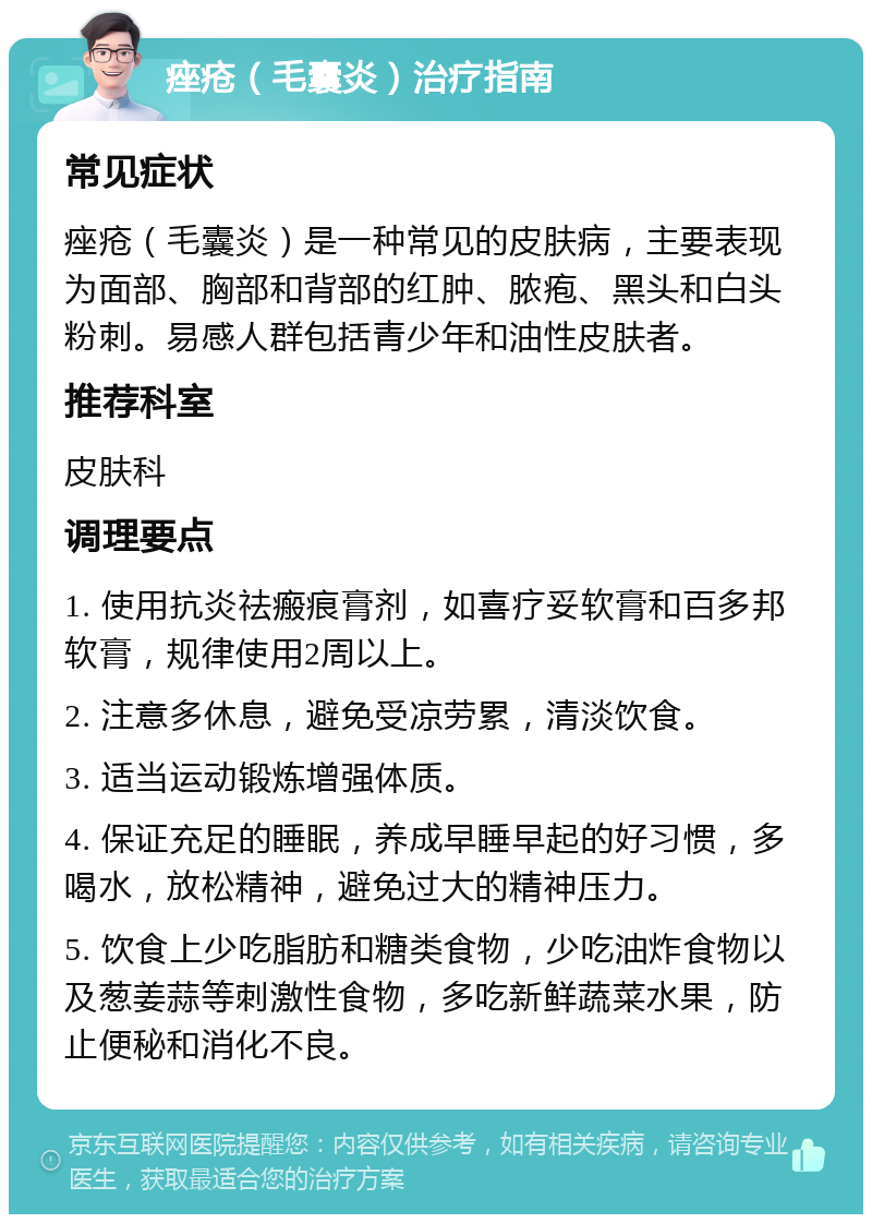 痤疮（毛囊炎）治疗指南 常见症状 痤疮（毛囊炎）是一种常见的皮肤病，主要表现为面部、胸部和背部的红肿、脓疱、黑头和白头粉刺。易感人群包括青少年和油性皮肤者。 推荐科室 皮肤科 调理要点 1. 使用抗炎祛瘢痕膏剂，如喜疗妥软膏和百多邦软膏，规律使用2周以上。 2. 注意多休息，避免受凉劳累，清淡饮食。 3. 适当运动锻炼增强体质。 4. 保证充足的睡眠，养成早睡早起的好习惯，多喝水，放松精神，避免过大的精神压力。 5. 饮食上少吃脂肪和糖类食物，少吃油炸食物以及葱姜蒜等刺激性食物，多吃新鲜蔬菜水果，防止便秘和消化不良。