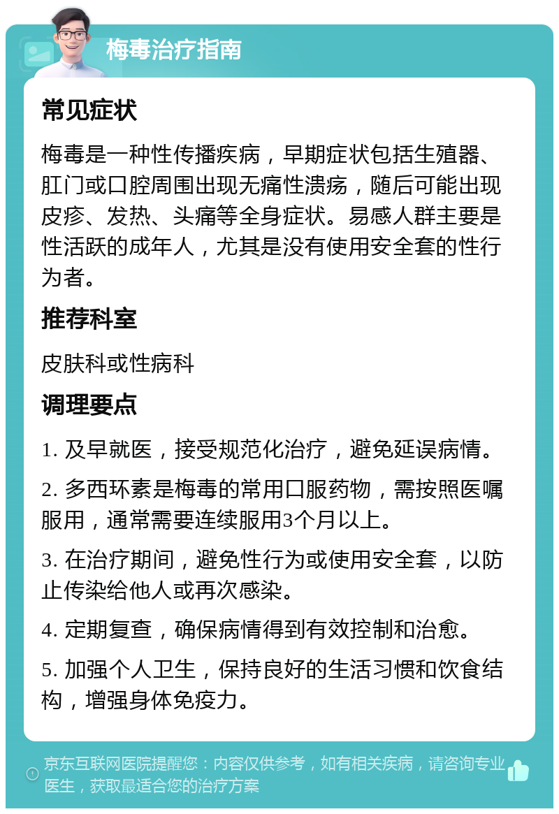 梅毒治疗指南 常见症状 梅毒是一种性传播疾病，早期症状包括生殖器、肛门或口腔周围出现无痛性溃疡，随后可能出现皮疹、发热、头痛等全身症状。易感人群主要是性活跃的成年人，尤其是没有使用安全套的性行为者。 推荐科室 皮肤科或性病科 调理要点 1. 及早就医，接受规范化治疗，避免延误病情。 2. 多西环素是梅毒的常用口服药物，需按照医嘱服用，通常需要连续服用3个月以上。 3. 在治疗期间，避免性行为或使用安全套，以防止传染给他人或再次感染。 4. 定期复查，确保病情得到有效控制和治愈。 5. 加强个人卫生，保持良好的生活习惯和饮食结构，增强身体免疫力。