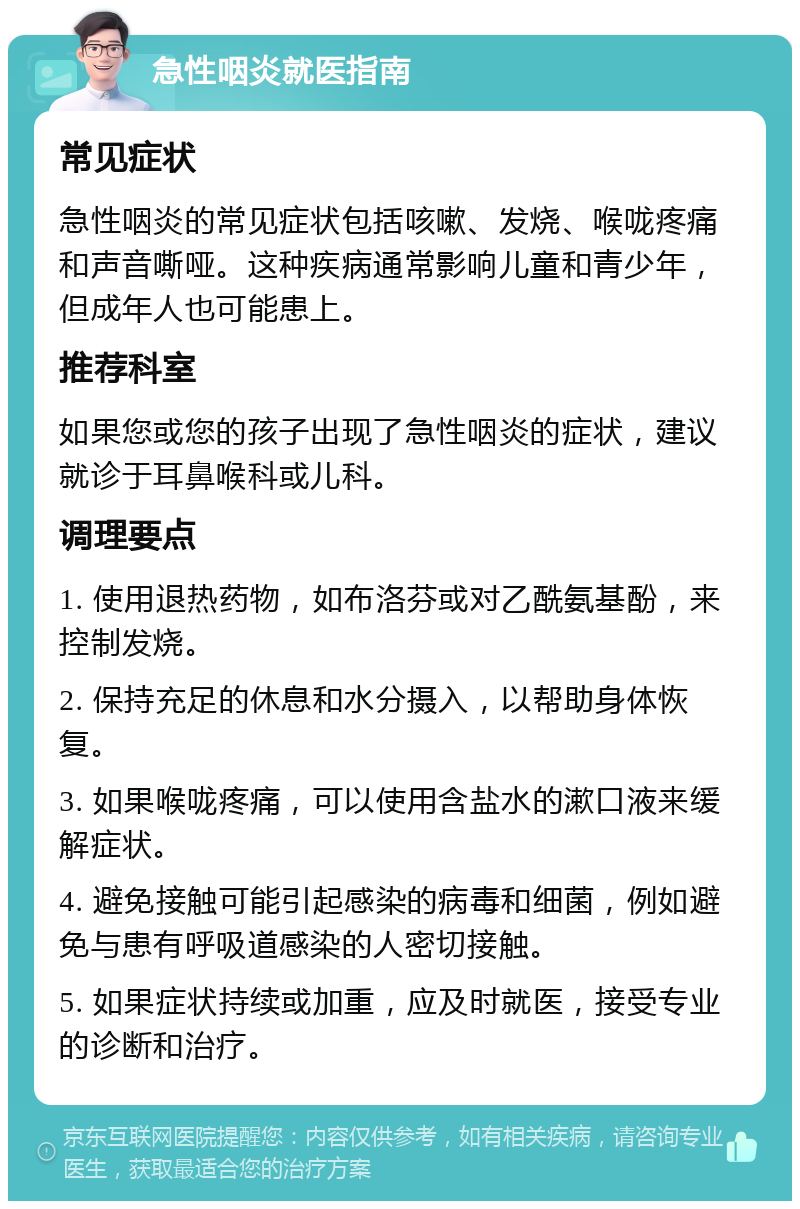 急性咽炎就医指南 常见症状 急性咽炎的常见症状包括咳嗽、发烧、喉咙疼痛和声音嘶哑。这种疾病通常影响儿童和青少年，但成年人也可能患上。 推荐科室 如果您或您的孩子出现了急性咽炎的症状，建议就诊于耳鼻喉科或儿科。 调理要点 1. 使用退热药物，如布洛芬或对乙酰氨基酚，来控制发烧。 2. 保持充足的休息和水分摄入，以帮助身体恢复。 3. 如果喉咙疼痛，可以使用含盐水的漱口液来缓解症状。 4. 避免接触可能引起感染的病毒和细菌，例如避免与患有呼吸道感染的人密切接触。 5. 如果症状持续或加重，应及时就医，接受专业的诊断和治疗。