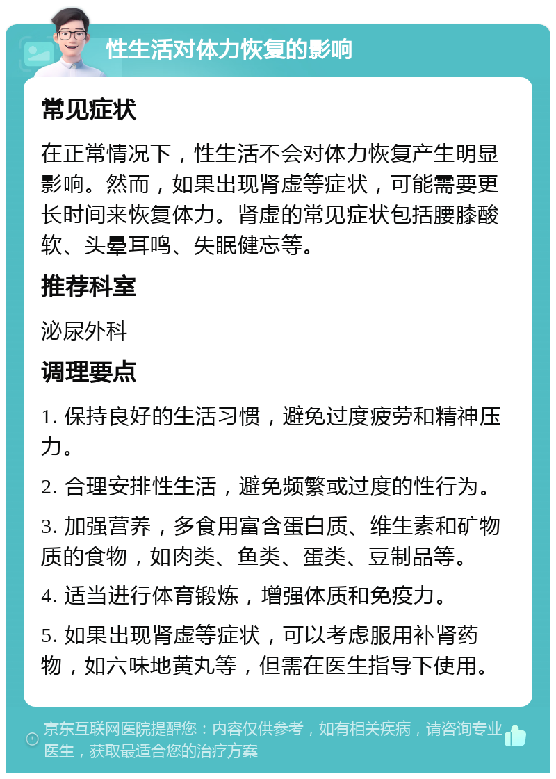 性生活对体力恢复的影响 常见症状 在正常情况下，性生活不会对体力恢复产生明显影响。然而，如果出现肾虚等症状，可能需要更长时间来恢复体力。肾虚的常见症状包括腰膝酸软、头晕耳鸣、失眠健忘等。 推荐科室 泌尿外科 调理要点 1. 保持良好的生活习惯，避免过度疲劳和精神压力。 2. 合理安排性生活，避免频繁或过度的性行为。 3. 加强营养，多食用富含蛋白质、维生素和矿物质的食物，如肉类、鱼类、蛋类、豆制品等。 4. 适当进行体育锻炼，增强体质和免疫力。 5. 如果出现肾虚等症状，可以考虑服用补肾药物，如六味地黄丸等，但需在医生指导下使用。