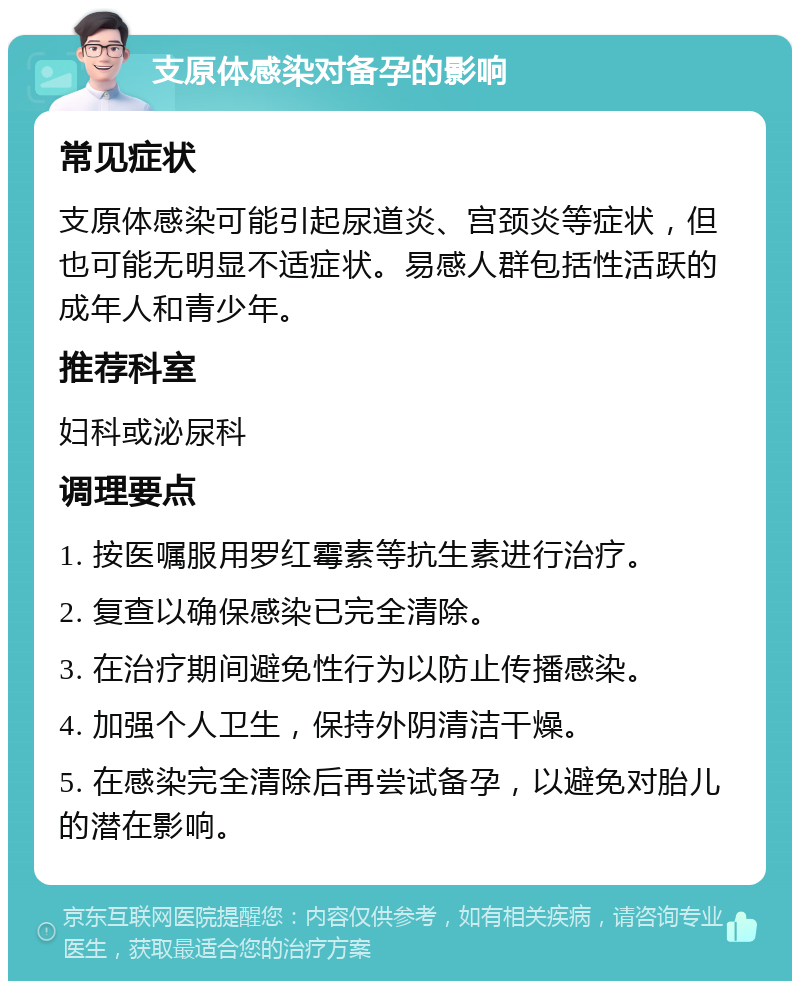 支原体感染对备孕的影响 常见症状 支原体感染可能引起尿道炎、宫颈炎等症状，但也可能无明显不适症状。易感人群包括性活跃的成年人和青少年。 推荐科室 妇科或泌尿科 调理要点 1. 按医嘱服用罗红霉素等抗生素进行治疗。 2. 复查以确保感染已完全清除。 3. 在治疗期间避免性行为以防止传播感染。 4. 加强个人卫生，保持外阴清洁干燥。 5. 在感染完全清除后再尝试备孕，以避免对胎儿的潜在影响。